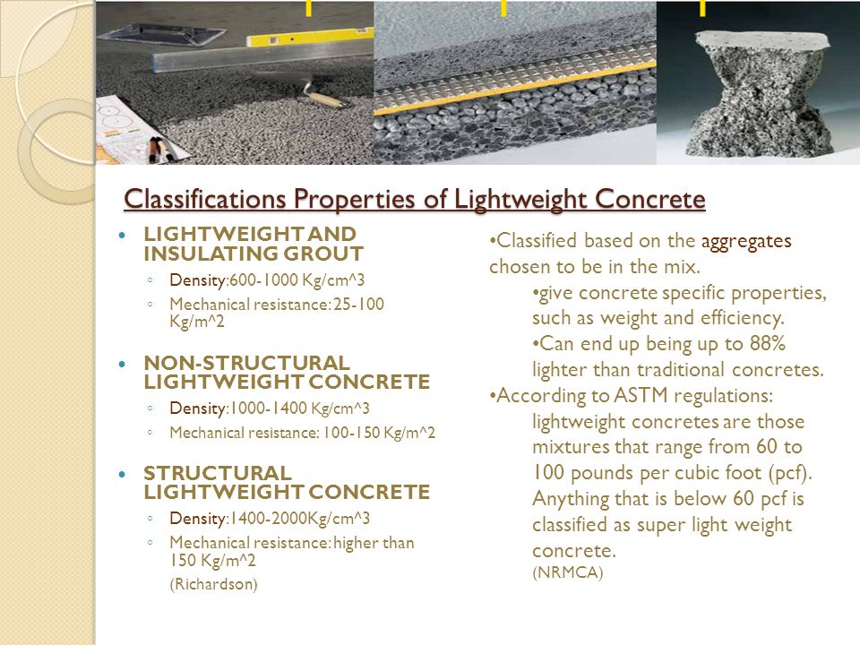 Classifications Properties of Lightweight Concrete LIGHTWEIGHT AND INSULATING GROUT ◦ Density: Kg/cm^3 ◦ Mechanical resistance: Kg/m^2 NON-STRUCTURAL LIGHTWEIGHT CONCRETE ◦ Density: Kg/cm^3 ◦ Mechanical resistance: Kg/m^2 STRUCTURAL LIGHTWEIGHT CONCRETE ◦ Density: Kg/cm^3 ◦ Mechanical resistance: higher than 150 Kg/m^2 (Richardson) Classified based on the aggregates chosen to be in the mix.