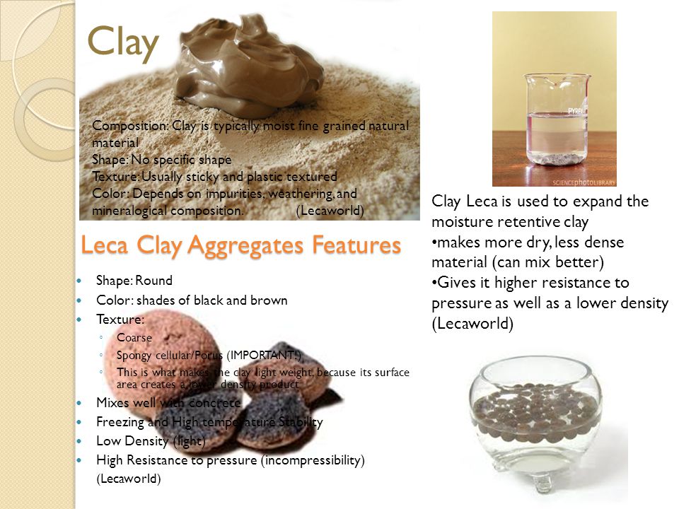 Leca Clay Aggregates Features Shape: Round Color: shades of black and brown Texture: ◦ Coarse ◦ Spongy cellular/Porus (IMPORTANT!) ◦ This is what makes the clay light weight, because its surface area creates a lower density product Mixes well with concrete Freezing and High temperature Stability Low Density (light) High Resistance to pressure (incompressibility) (Lecaworld) Clay Composition: Clay is typically moist fine grained natural material Shape: No specific shape Texture: Usually sticky and plastic textured Color: Depends on impurities, weathering, and mineralogical composition.(Lecaworld) Clay Leca is used to expand the moisture retentive clay makes more dry, less dense material (can mix better) Gives it higher resistance to pressure as well as a lower density (Lecaworld)