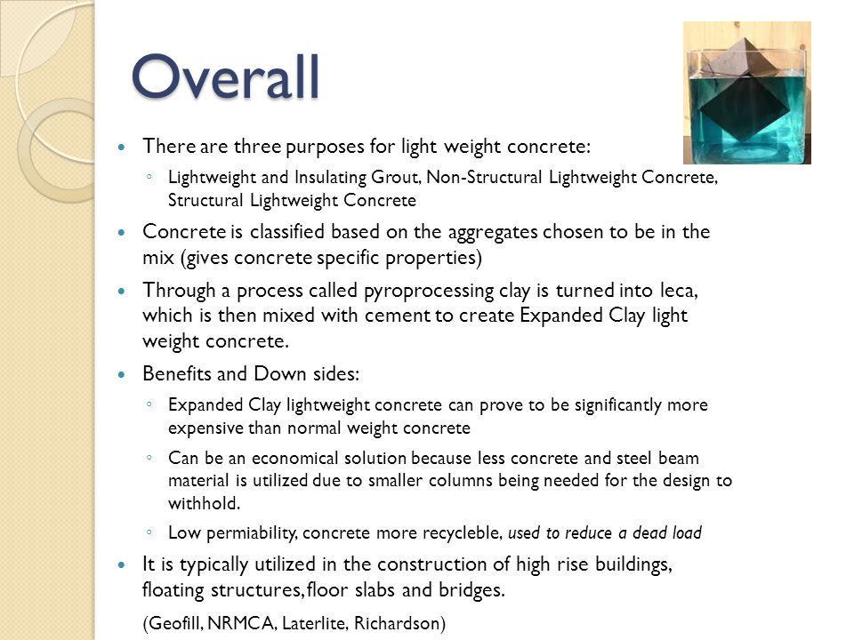 Overall There are three purposes for light weight concrete: ◦ Lightweight and Insulating Grout, Non-Structural Lightweight Concrete, Structural Lightweight Concrete Concrete is classified based on the aggregates chosen to be in the mix (gives concrete specific properties) Through a process called pyroprocessing clay is turned into leca, which is then mixed with cement to create Expanded Clay light weight concrete.