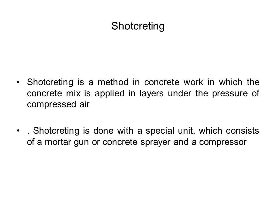 Shotcreting Shotcreting is a method in concrete work in which the concrete mix is applied in layers under the pressure of compressed air.